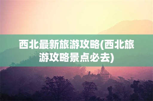 西北最新旅游攻略(西北旅游攻略景点必去)