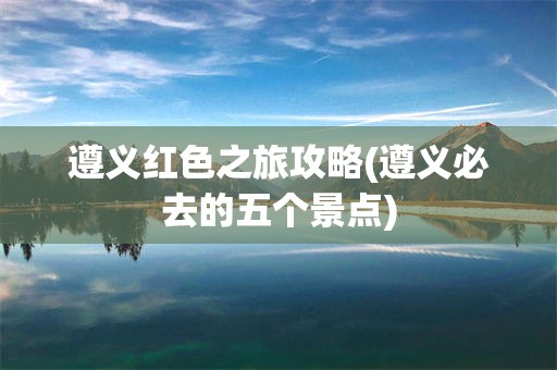 遵义红色之旅攻略(遵义必去的五个景点)