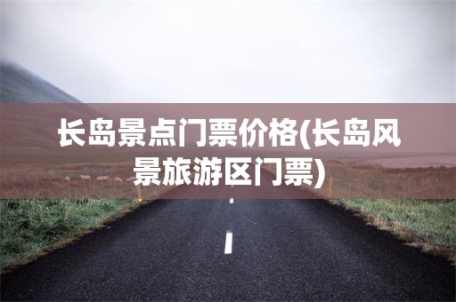 长岛景点门票价格(长岛风景旅游区门票)