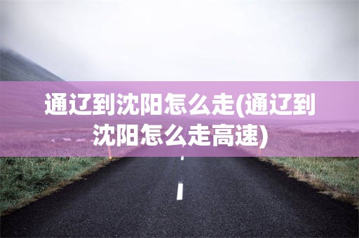 通辽到沈阳怎么走(通辽到沈阳怎么走高速)