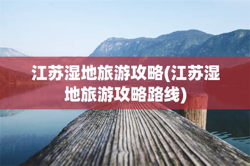 江苏湿地旅游攻略(江苏湿地旅游攻略路线)