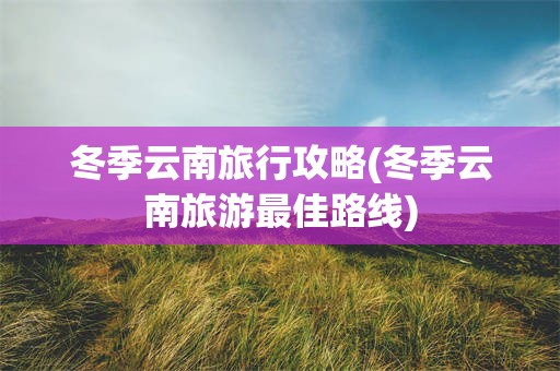 冬季云南旅行攻略(冬季云南旅游最佳路线)