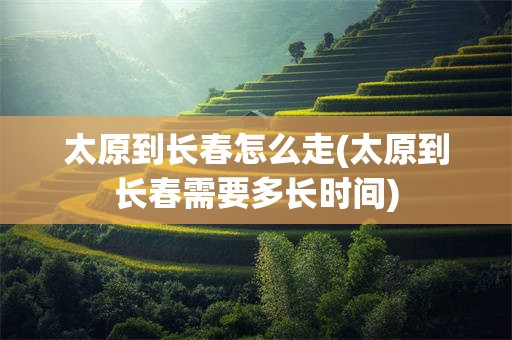 太原到长春怎么走(太原到长春需要多长时间)