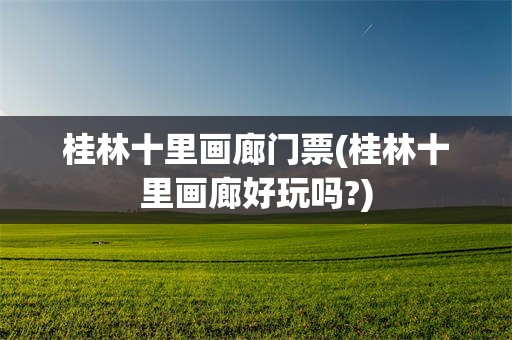 桂林十里画廊门票(桂林十里画廊好玩吗?)