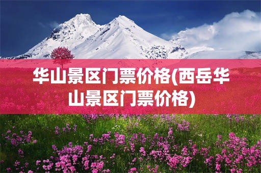 华山景区门票价格(西岳华山景区门票价格)