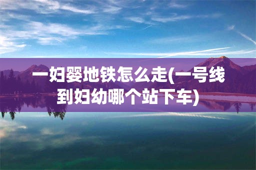 一妇婴地铁怎么走(一号线到妇幼哪个站下车)