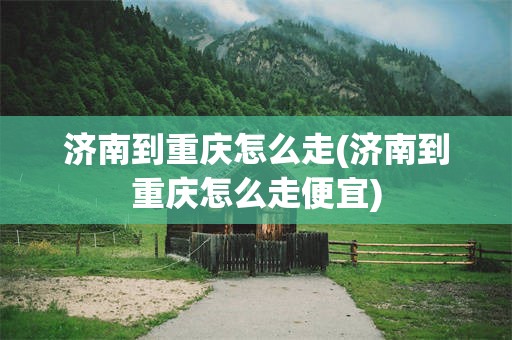 济南到重庆怎么走(济南到重庆怎么走便宜)