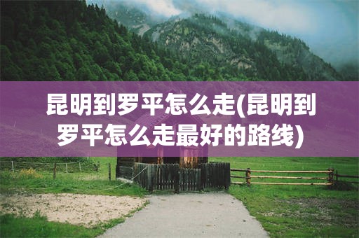昆明到罗平怎么走(昆明到罗平怎么走最好的路线)