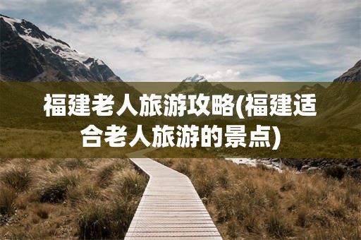 福建老人旅游攻略(福建适合老人旅游的景点)
