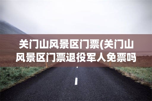 关门山风景区门票(关门山风景区门票退役军人免票吗)