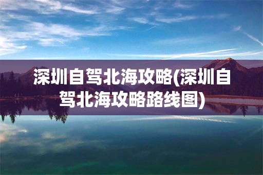 深圳自驾北海攻略(深圳自驾北海攻略路线图)