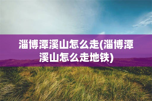 淄博潭溪山怎么走(淄博潭溪山怎么走地铁)