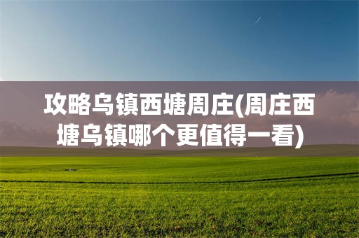 攻略乌镇西塘周庄(周庄西塘乌镇哪个更值得一看)