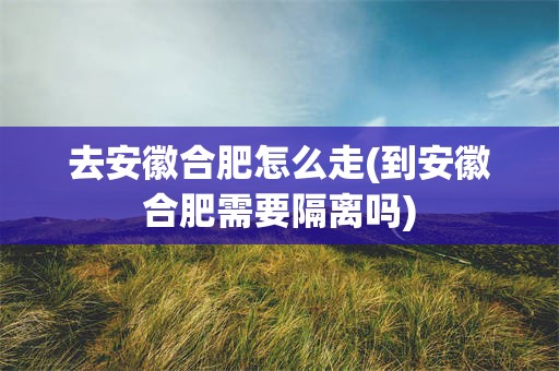 去安徽合肥怎么走(到安徽合肥需要隔离吗)