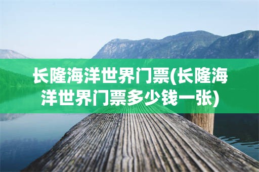 长隆海洋世界门票(长隆海洋世界门票多少钱一张)