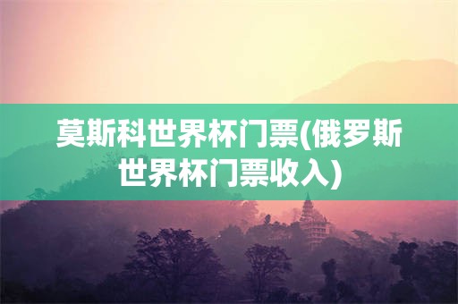 莫斯科世界杯门票(俄罗斯世界杯门票收入)