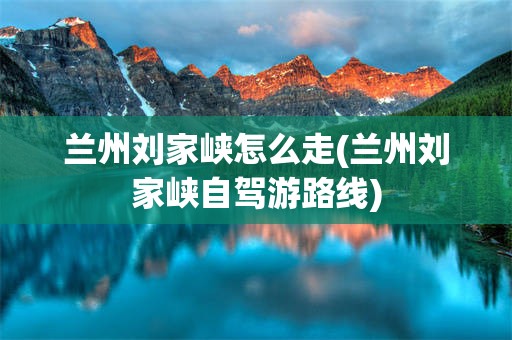 兰州刘家峡怎么走(兰州刘家峡自驾游路线)