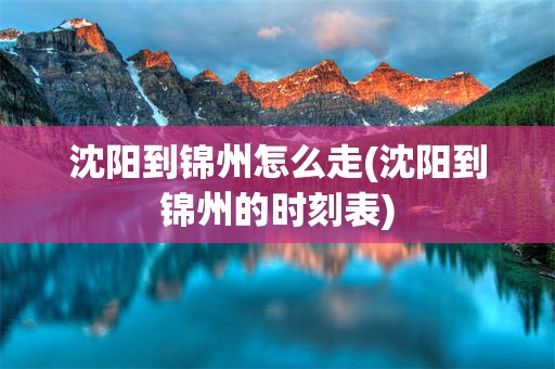 沈阳到锦州怎么走(沈阳到锦州的时刻表)