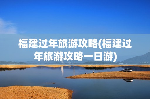 福建过年旅游攻略(福建过年旅游攻略一日游)