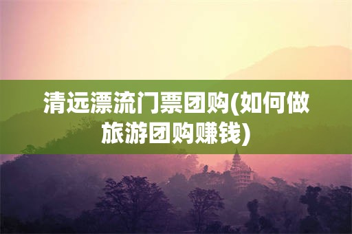 清远漂流门票团购(如何做旅游团购赚钱)