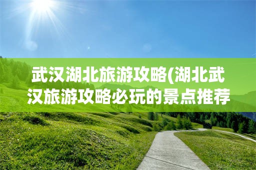 武汉湖北旅游攻略(湖北武汉旅游攻略必玩的景点推荐)