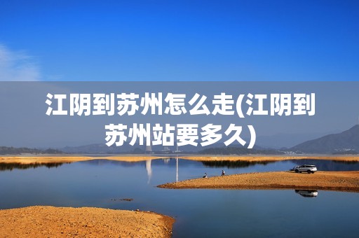 江阴到苏州怎么走(江阴到苏州站要多久)