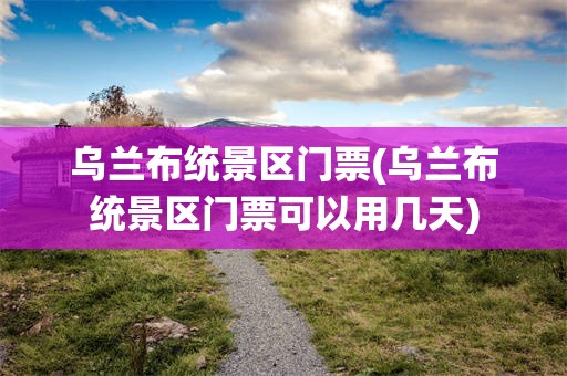 乌兰布统景区门票(乌兰布统景区门票可以用几天)