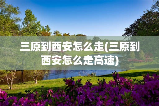 三原到西安怎么走(三原到西安怎么走高速)