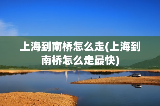 上海到南桥怎么走(上海到南桥怎么走最快)