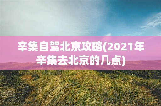 辛集自驾北京攻略(2021年辛集去北京的几点)