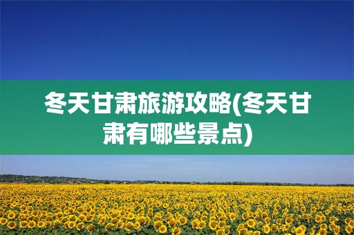 冬天甘肃旅游攻略(冬天甘肃有哪些景点)