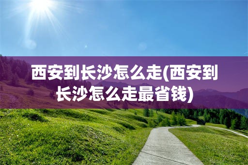 西安到长沙怎么走(西安到长沙怎么走最省钱)
