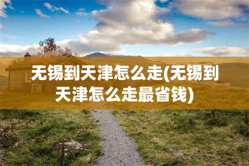 无锡到天津怎么走(无锡到天津怎么走最省钱)