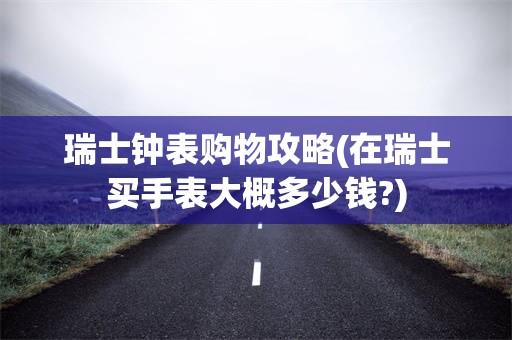 瑞士钟表购物攻略(在瑞士买手表大概多少钱?)