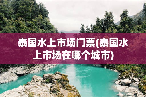 泰国水上市场门票(泰国水上市场在哪个城市)