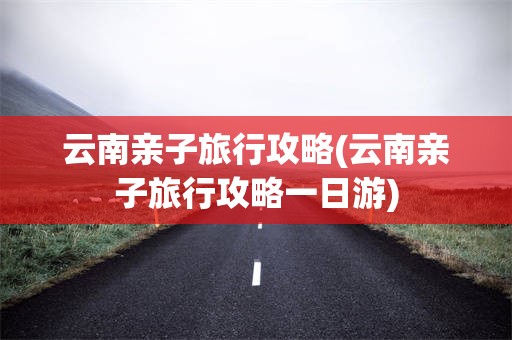 云南亲子旅行攻略(云南亲子旅行攻略一日游)
