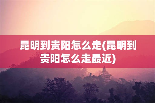 昆明到贵阳怎么走(昆明到贵阳怎么走最近)