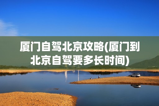 厦门自驾北京攻略(厦门到北京自驾要多长时间)