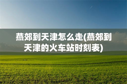 燕郊到天津怎么走(燕郊到天津的火车站时刻表)