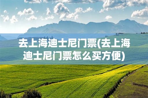 去上海迪士尼门票(去上海迪士尼门票怎么买方便)