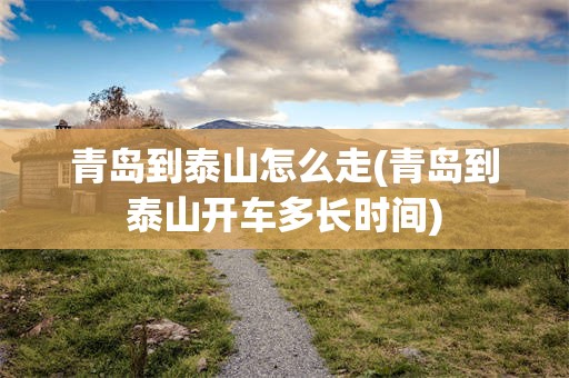 青岛到泰山怎么走(青岛到泰山开车多长时间)
