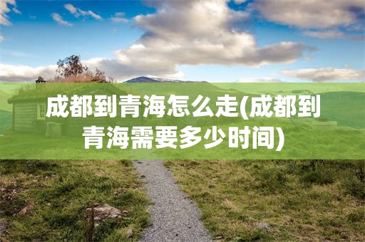 成都到青海怎么走(成都到青海需要多少时间)