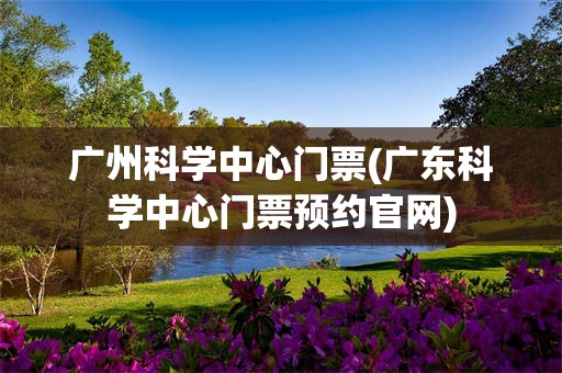 广州科学中心门票(广东科学中心门票预约官网)