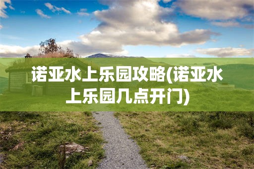 诺亚水上乐园攻略(诺亚水上乐园几点开门)
