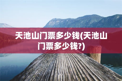 天池山门票多少钱(天池山门票多少钱?)
