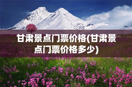 甘肃景点门票价格(甘肃景点门票价格多少)