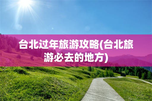 台北过年旅游攻略(台北旅游必去的地方)