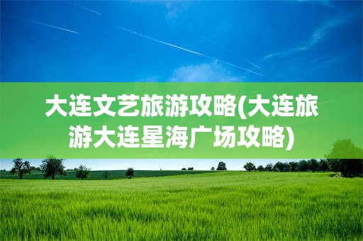大连文艺旅游攻略(大连旅游大连星海广场攻略)