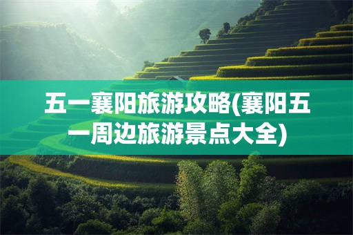 五一襄阳旅游攻略(襄阳五一周边旅游景点大全)