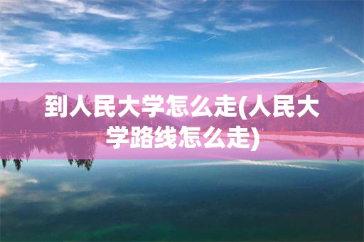 到人民大学怎么走(人民大学路线怎么走)